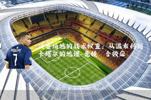 决赛场地的战术权重:从温布利到卡塔尔的地理-竞技耦合效应